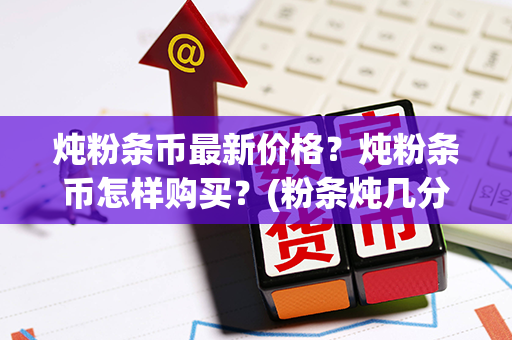 炖粉条币最新价格？炖粉条币怎样购买？(粉条炖几分钟能熟)